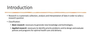Introduction
• Research is a systematic collection, analysis and interpretation of data in order to solve a
research question
• Classification:
• Basic research: necessary to generate new knowledge and technologies.
• Applied research: necessary to identify priority problems and to design and evaluate
policies and programs for optimal health care and delivery.
 