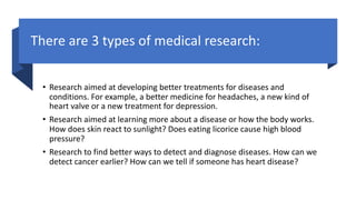 There are 3 types of medical research:
• Research aimed at developing better treatments for diseases and
conditions. For example, a better medicine for headaches, a new kind of
heart valve or a new treatment for depression.
• Research aimed at learning more about a disease or how the body works.
How does skin react to sunlight? Does eating licorice cause high blood
pressure?
• Research to find better ways to detect and diagnose diseases. How can we
detect cancer earlier? How can we tell if someone has heart disease?
 