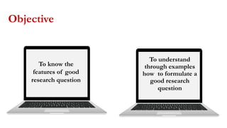 Objective
To know the
features of good
research question
To understand
through examples
how to formulate a
good research
question
 