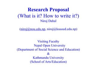 Research Proposal
(What is it? How to write it?)
Niroj Dahal
(niroj@nou.edu.np, niroj@kusoed.edu.np)
Visiting Faculty
Nepal Open University
(Department of Social Science and Education)
&
Kathmandu University
(School of Arts/Education)
 