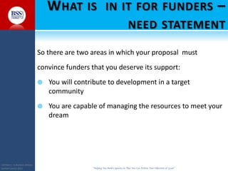 COPYRIGHT© TO BUSINESS SERVICES
SUPPORT LIMITED 2011 “Helping You Build Capacity So That You Can Achieve Your Objectives & Goals”
WHAT IS IN IT FOR FUNDERS –
NEED STATEMENT
So there are two areas in which your proposal must
convince funders that you deserve its support:
 You will contribute to development in a target
community
 You are capable of managing the resources to meet your
dream
 