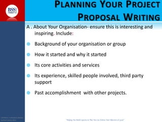 COPYRIGHT© TO BUSINESS SERVICES
SUPPORT LIMITED 2011 “Helping You Build Capacity So That You Can Achieve Your Objectives & Goals”
PLANNING YOUR PROJECT
PROPOSAL WRITING
A . About Your Organisation- ensure this is interesting and
inspiring. Include:
 Background of your organisation or group
 How it started and why it started
 Its core activities and services
 Its experience, skilled people involved, third party
support
 Past accomplishment with other projects.
 