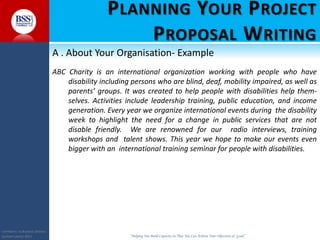 COPYRIGHT© TO BUSINESS SERVICES
SUPPORT LIMITED 2011 “Helping You Build Capacity So That You Can Achieve Your Objectives & Goals”
PLANNING YOUR PROJECT
PROPOSAL WRITING
A . About Your Organisation- Example
ABC Charity is an international organization working with people who have
disability including persons who are blind, deaf, mobility impaired, as well as
parents’ groups. It was created to help people with disabilities help them-
selves. Activities include leadership training, public education, and income
generation. Every year we organize international events during the disability
week to highlight the need for a change in public services that are not
disable friendly. We are renowned for our radio interviews, training
workshops and talent shows. This year we hope to make our events even
bigger with an international training seminar for people with disabilities.
 