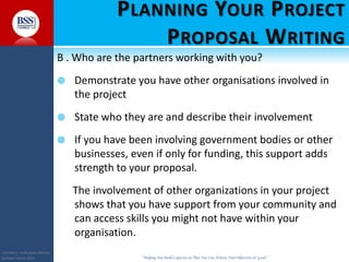 COPYRIGHT© TO BUSINESS SERVICES
SUPPORT LIMITED 2011 “Helping You Build Capacity So That You Can Achieve Your Objectives & Goals”
PLANNING YOUR PROJECT
PROPOSAL WRITING
B . Who are the partners working with you?
 Demonstrate you have other organisations involved in
the project
 State who they are and describe their involvement
 If you have been involving government bodies or other
businesses, even if only for funding, this support adds
strength to your proposal.
The involvement of other organizations in your project
shows that you have support from your community and
can access skills you might not have within your
organisation.
 