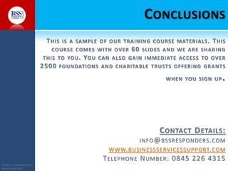 COPYRIGHT© TO BUSINESS SERVICES
SUPPORT LIMITED 2011
CONCLUSIONS
THIS IS A SAMPLE OF OUR TRAINING COURSE MATERIALS. THIS
COURSE COMES WITH OVER 60 SLIDES AND WE ARE SHARING
THIS TO YOU. YOU CAN ALSO GAIN IMMEDIATE ACCESS TO OVER
2500 FOUNDATIONS AND CHARITABLE TRUSTS OFFERING GRANTS
WHEN YOU SIGN UP.
CONTACT DETAILS:
INFO@BSSRESPONDERS.COM
WWW.BUSINESSSERVICESSUPPORT.COM
TELEPHONE NUMBER: 0845 226 4315
 
