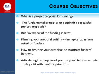COPYRIGHT© TO BUSINESS SERVICES
SUPPORT LIMITED 2011 “Helping You Build Capacity So That You Can Achieve Your Objectives & Goals”
COURSE OBJECTIVES
 What is a project proposal for funding?
 The fundamental principles underpinning successful
project proposals?
 Brief overview of the funding market.
 Planning your proposal writing – the typical questions
asked by funders.
 How to describe your organisation to attract funders’
interest .
 Articulating the purpose of your proposal to demonstrate
strategic fit with funders’ priorities .
 
