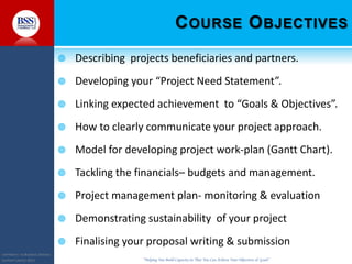 COPYRIGHT© TO BUSINESS SERVICES
SUPPORT LIMITED 2011 “Helping You Build Capacity So That You Can Achieve Your Objectives & Goals”
COURSE OBJECTIVES
 Describing projects beneficiaries and partners.
 Developing your “Project Need Statement”.
 Linking expected achievement to “Goals & Objectives”.
 How to clearly communicate your project approach.
 Model for developing project work-plan (Gantt Chart).
 Tackling the financials– budgets and management.
 Project management plan- monitoring & evaluation
 Demonstrating sustainability of your project
 Finalising your proposal writing & submission
 