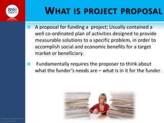 COPYRIGHT© TO BUSINESS SERVICES
SUPPORT LIMITED 2011 “Helping You Build Capacity So That You Can Achieve Your Objectives & Goals”
WHAT IS PROJECT PROPOSAL
 A proposal for funding a project; Usually contained a
well co-ordinated plan of activities designed to provide
measurable solutions to a specific problem, in order to
accomplish social and economic benefits for a target
market or beneficiary.
 Fundamentally requires the proposer to think about
what the funder’s needs are – what is in it for the funder.
 