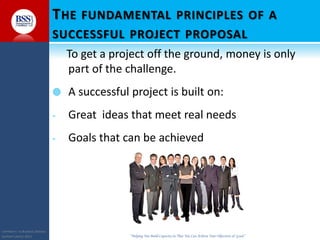 COPYRIGHT© TO BUSINESS SERVICES
SUPPORT LIMITED 2011 “Helping You Build Capacity So That You Can Achieve Your Objectives & Goals”
THE FUNDAMENTAL PRINCIPLES OF A
SUCCESSFUL PROJECT PROPOSAL
To get a project off the ground, money is only
part of the challenge.
 A successful project is built on:
- Great ideas that meet real needs
- Goals that can be achieved
 