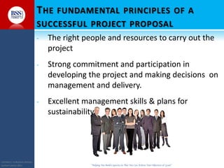 COPYRIGHT© TO BUSINESS SERVICES
SUPPORT LIMITED 2011 “Helping You Build Capacity So That You Can Achieve Your Objectives & Goals”
THE FUNDAMENTAL PRINCIPLES OF A
SUCCESSFUL PROJECT PROPOSAL
- The right people and resources to carry out the
project
- Strong commitment and participation in
developing the project and making decisions on
management and delivery.
- Excellent management skills & plans for
sustainability
 