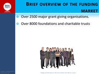 COPYRIGHT© TO BUSINESS SERVICES
SUPPORT LIMITED 2011 “Helping You Build Capacity So That You Can Achieve Your Objectives & Goals”
BRIEF OVERVIEW OF THE FUNDING
MARKET
 Over 2500 major grant giving organisations.
 Over 8000 foundations and charitable trusts
 