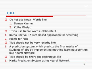 XP
13
TITLE
 Do not use Nepali Words like
1. Saman Kinnne
2. Kotha Bhetyo
 If you use Nepali words, elaborate it
1. Kotha Bhetyo : A web based application for searching
2. rooms for rent
 Title should not be very lengthy like
1. A prediction system which predicts the final marks of
students of abc by implementing machine learning algorithm
like Neural Network
 Title should be short but descriptive like
1. Marks Prediction System using Neural Network
 