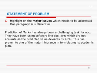 XP
14
STATEMENT OF PROBLEM
 Highlight on the major issues which needs to be addressed
One paragraph is sufficient as
Prediction of Marks has always been a challenging task for abc.
They have been using software like abc, xyz; which are not
accurate as the predicted value deviates by 45%. This has
proven to one of the major hindrance in formulating its academic
plan.
 