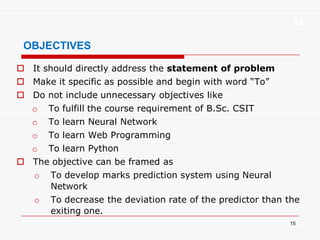 XP
15
OBJECTIVES
 It should directly address the statement of problem
 Make it specific as possible and begin with word “To”
 Do not include unnecessary objectives like
o To fulfill the course requirement of B.Sc. CSIT
o To learn Neural Network
o To learn Web Programming
o To learn Python
 The objective can be framed as
o To develop marks prediction system using Neural
Network
o To decrease the deviation rate of the predictor than the
exiting one.
 