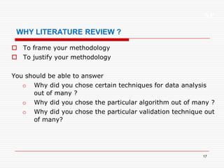 XP
17
WHY LITERATURE REVIEW ?
 To frame your methodology
 To justify your methodology
You should be able to answer
o Why did you chose certain techniques for data analysis
out of many ?
o Why did you chose the particular algorithm out of many ?
o Why did you chose the particular validation technique out
of many?
 