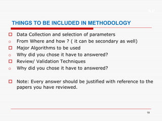 XP
19
THINGS TO BE INCLUDED IN METHODOLOGY
 Data Collection and selection of parameters
o From Where and how ? ( it can be secondary as well)
 Major Algorithms to be used
o Why did you chose it have to answered?
 Review/ Validation Techniques
o Why did you chose it have to answered?
 Note: Every answer should be justified with reference to the
papers you have reviewed.
 