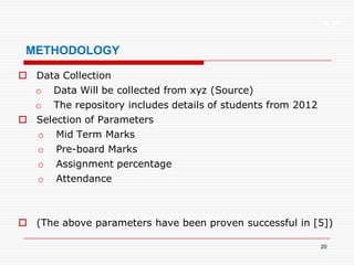 XP
20
METHODOLOGY
 Data Collection
o Data Will be collected from xyz (Source)
o The repository includes details of students from 2012
 Selection of Parameters
o Mid Term Marks
o Pre-board Marks
o Assignment percentage
o Attendance
 (The above parameters have been proven successful in [5])
 
