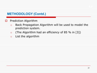 XP
21
METHODOLOGY (Contd.)
 Prediction Algorithm
o Back Propagation Algorithm will be used to model the
prediction system.
o (The Algorithm had an efficiency of 85 % in [3])
o List the algorithm
 