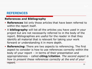 XP
23
REFERENCES
References and Bibliography
 References list only those articles that have been referred to
within the report itself.
 A bibliography will list all the articles you have used in your
project but are not necessarily referred to in the body of the
report. Bibliographies are useful for the reader in that they
identify all material that is relevant for taking your work
forward or understanding it in more depth.
 Referencing: There are two aspects to referencing. The first
aspect to consider is how to use references correctly within the
body of your report – in terms of their presentation and
appropriateness – called citing/citation. The second aspect is
how to present these references correctly at the end of your
report.
 