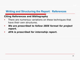 XP
24
Writing and Structuring the Report: References
Citing References and Bibliography
 There are numerous variations on these techniques that
have their own structures.
 We are prescribed to follow IEEE format for project
report.
 APA is prescribed for internship report.
 
