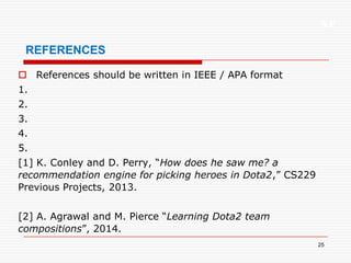 XP
25
REFERENCES
 References should be written in IEEE / APA format
1.
2.
3.
4.
5.
[1] K. Conley and D. Perry, “How does he saw me? a
recommendation engine for picking heroes in Dota2,” CS229
Previous Projects, 2013.
[2] A. Agrawal and M. Pierce “Learning Dota2 team
compositions”, 2014.
 