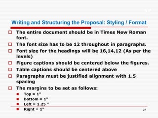 XP
27
Writing and Structuring the Proposal: Styling / Format
 The entire document should be in Times New Roman
font.
 The font size has to be 12 throughout in paragraphs.
 Font size for the headings will be 16,14,12 (As per the
levels)
 Figure captions should be centered below the figures.
 Table captions should be centered above
 Paragraphs must be justified alignment with 1.5
spacing
 The margins to be set as follows:
 Top = 1"
 Bottom = 1"
 Left = 1.25 "
 Right = 1"
 