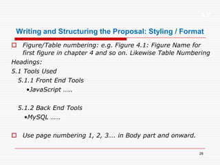 XP
28
Writing and Structuring the Proposal: Styling / Format
 Figure/Table numbering: e.g. Figure 4.1: Figure Name for
first figure in chapter 4 and so on. Likewise Table Numbering
Headings:
5.1 Tools Used
5.1.1 Front End Tools
•JavaScript …..
5.1.2 Back End Tools
•MySQL ……
 Use page numbering 1, 2, 3…. in Body part and onward.
 