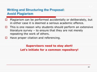 XP
29
Writing and Structuring the Proposal:
Avoid Plagiarism
 Plagiarism can be performed accidentally or deliberately, but
in either case it is deemed a serious academic offence.
 This is one reason why students should perform an extensive
literature survey – to ensure that they are not merely
repeating the work of others.
 Have proper citation and referencing.
Supervisors need to stay alert!
Let’s initiate for a common repository!
 