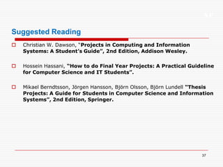 XP
37
Suggested Reading
 Christian W. Dawson, “Projects in Computing and Information
Systems: A Student’s Guide”, 2nd Edition, Addison Wesley.
 Hossein Hassani, “How to do Final Year Projects: A Practical Guideline
for Computer Science and IT Students”.
 Mikael Berndtsson, Jörgen Hansson, Björn Olsson, Björn Lundell “Thesis
Projects: A Guide for Students in Computer Science and Information
Systems”, 2nd Edition, Springer.
 