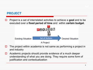 XP
4
PROJECT
 Project is a set of interrelated activities to achieve a goal and to be
executed over a fixed period of time and within certain budget.
 The project within academia is not same as performing a project in
and industry
 Academic projects should provide evidence of a much deeper
understanding of what you are doing. They require some form of
justification and contextualization
 