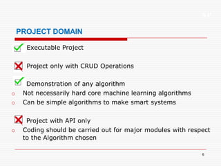 XP
6
PROJECT DOMAIN
Executable Project
Project only with CRUD Operations
Demonstration of any algorithm
o Not necessarily hard core machine learning algorithms
o Can be simple algorithms to make smart systems
Project with API only
o Coding should be carried out for major modules with respect
to the Algorithm chosen
 