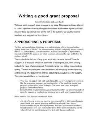 Writing a good grant proposal
                         Simon Peyton Jones and Alan Bundy
Writing a good research grant proposal is not easy. This document is an attempt
to collect together a number of suggestions about what makes a good proposal.
It is inevitably a personal view on the part of the authors; we would welcome
feedback and suggestions from others.


APPROACHING A PROPOSAL
The first and most obvious thing to do is to read the advice offered by your funding
agency. In the case of EPSRC, the primary funding body for computing science research,
there is a "Guide to EPSRC Research Grants". We make no attempt to duplicate the
material in the EPSRC guide or any other; you must get yourself a copy and follow the
guidance closely.
The most substantial part of any grant application is some form of "Case for
Support". It is this case which will persuade, or fail to persuade, your funding
body of the value of your proposal. Proposals range very widely indeed in their
quality. You can improve your chances enormously simply by ruthlessly writing
and rewriting. This document is entirely about improving your case for support.
There are two vital facts to bear in mind:

   •   Your case for support will, with luck, be read by one or two experts in your field.
       But the programme manager, and most members of the panel that judges your
       proposal against others, won't be expert. You must, must, must write your
       proposal for their benefit too.
   •   Remember that programme managers and panel members see tens or hundreds of
       cases for support, so you have one minute or less to grab your reader's attention.

Based on these facts, here are two Golden Rules:

   •   Ask lots of people to help you improve your proposal. Give it to your colleagues,
       your friends, your spouse, your dog, and listen to what they say. If they
       misunderstand what you were trying to say, don't say "you misunderstood me";
       instead rewrite it so it can't be misunderstood. If they don't immediately see the
       value of what you want to achieve, rewrite it until they do. And so on.
 