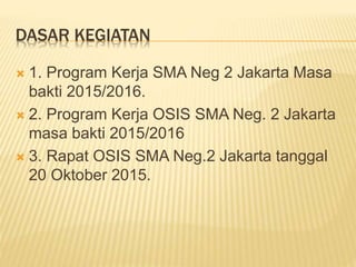 DASAR KEGIATAN
 1. Program Kerja SMA Neg 2 Jakarta Masa
bakti 2015/2016.
 2. Program Kerja OSIS SMA Neg. 2 Jakarta
masa bakti 2015/2016
 3. Rapat OSIS SMA Neg.2 Jakarta tanggal
20 Oktober 2015.
 