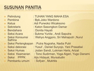 SUSUNAN PANITIA
 Pelindung : TUHAN YANG MAHA ESA
 Pembina : Bpk.Joko Wardono
 Ketua : Adi Purwoko Wicaksono
 Sekretaris : Katon Sasongkon Damar
 Bendahara : Donita Hayati
 Seksi Acara : Sukma Yunita , Andi Saputra
 Seksi Konsumsi : Wahyo Anggoro, Sri Mahaputri ,Nurul
Safrina
 Seksi Perlengkapan : Putra Nugraha, Nadia Putri
 Seksi dekorasi : Yusuf , Daniel Suryojo, Yani Prasatiwi
 Seksi Humas : Jodan Sandi, Lukman Haris, Arizal
 Seksi Keamanan : Tono Sudirman, Yoga Algeri, Yugo Danami
 Seksi PPPK : Ajis Hidayat, Mursaludin
 Pembantu umum : Sofyan , Mukhlis
 