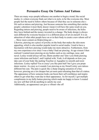 Persuasive Essay On Tattoos And Tattoos
There are many ways people influence one another to begin a trend, like social
media; it s where everyone finds out what is in style, to be like everyone else. Most
people feel the need to follow others because of what they see in someone else s
life such as tattoos and piercing. Just because someone has something that catches
people s attention it most likely doesn t mean it will have the same result on you.
Regarding tattoos and piercing, people need to be aware of infections, the holes
they leave behind and the money invested in a change. The body design is always
seen different by everyone because it is a different piece of art on oneself. It is an
attraction of what other people have on or in their body to create a new reborn self of
... Show more content on Helpwriting.net ...
Likewise, piercing are a piece of jewelry on the body that makes the skin more
appealing, which is also another popular trend in social media. I tend to have a
fascination with how piercing would make me more attractive. Furthermore, from
my own experience ever since I was a baby I had ear piercing. At age sixteen I then
realized I wanted more piercing on my bodies such as my cartilage, nose, and
naval. Lesley would always tell me, Damn another one? don t you think piercing
cause infections and holes?, and I replied with, Yeah, it all depends on how you
take care of your body like putting Vaseline or Aquaphor to smooth and resist
infections. Lesley replied You re crazy! you like pain huh? but I give you props
damn warrior. As crazy as it sounds I see piercing as my friend Lesley sees tattoos
different but cute. The pain is quick like a sharp stinging sensation of a bee;
however, piercing are a lot cheaper but yet more pain tolerating than that of a tattoo.
The appearance of how someone looks can boost their self confidence and inspire
others to get what they want due to their appearance. As for myself, I got multiple
compliments in my belly button piercing which made me happy to know I created
my new self that will do anything to satisfy my soul.
Additionally, an appearance can give a vibrant vibe off
 