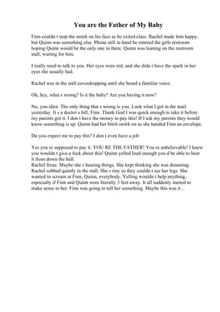 You are the Father of My Baby
Finn couldn t stop the smirk on his face as he exited class. Rachel made him happy,
but Quinn was something else. Phone still in hand he entered the girls restroom
hoping Quinn would be the only one in there. Quinn was leaning on the restroom
stall, waiting for him.
I really need to talk to you. Her eyes were red, and she didn t have the spark in her
eyes she usually had.
Rachel was in the stall eavesdropping until she heard a familiar voice.
Oh, hey, what s wrong? Is it the baby? Are you having it now?
No, you idiot. The only thing that s wrong is you. Look what I got in the mail
yesterday. It s a doctor s bill, Finn. Thank God I was quick enough to take it before
my parents got it. I don t have the money to pay this! If I ask my parents they would
know something is up. Quinn had her bitch smirk on as she handed Finn an envelope.
Do you expect me to pay this? I don t even have a job
Yes you re supposed to pay it. YOU RE THE FATHER! You re unbelievable! I knew
you wouldn t give a fuck about this! Quinn yelled loud enough you d be able to hear
it from down the hall.
Rachel froze. Maybe she s hearing things. She kept thinking she was dreaming.
Rachel sobbed quietly in the stall. She s tiny so they couldn t see her legs. She
wanted to scream at Finn, Quinn, everybody. Yelling wouldn t help anything,
especially if Finn and Quinn were literally 3 feet away. It all suddenly started to
make sense to her. Finn was going to tell her something. Maybe this was it ,
 