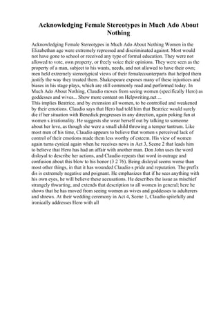 Acknowledging Female Stereotypes in Much Ado About
Nothing
Acknowledging Female Stereotypes in Much Ado About Nothing Women in the
Elizabethan age were extremely repressed and discriminated against. Most would
not have gone to school or received any type of formal education. They were not
allowed to vote, own property, or freely voice their opinions. They were seen as the
property of a man, subject to his wants, needs, and not allowed to have their own;
men held extremely stereotypical views of their femalecounterparts that helped them
justify the way they treated them. Shakespeare exposes many of these injustices and
biases in his stage plays, which are still commonly read and performed today. In
Much Ado About Nothing, Claudio moves from seeing women (specifically Hero) as
goddesses and wives... Show more content on Helpwriting.net ...
This implies Beatrice, and by extension all women, to be controlled and weakened
by their emotions. Claudio says that Hero had told him that Beatrice would surely
die if her situation with Benedick progresses in any direction, again poking fun at
women s irrationality. He suggests she wear herself out by talking to someone
about her love, as though she were a small child throwing a temper tantrum. Like
most men of his time, Claudio appears to believe that women s perceived lack of
control of their emotions made them less worthy of esteem. His view of women
again turns cynical again when he receives news in Act 3, Scene 2 that leads him
to believe that Hero has had an affair with another man. Don John uses the word
disloyal to describe her actions, and Claudio repeats that word in outrage and
confusion about this blow to his honor (3 2 76). Being disloyal seems worse than
most other things, in that it has wounded Claudio s pride and reputation. The prefix
dis is extremely negative and poignant. He emphasizes that if he sees anything with
his own eyes, he will believe these accusations. He describes the issue as mischief
strangely thwarting, and extends that description to all women in general; here he
shows that he has moved from seeing women as wives and goddesses to adulterers
and shrews. At their wedding ceremony in Act 4, Scene 1, Claudio spitefully and
ironically addresses Hero with all
 