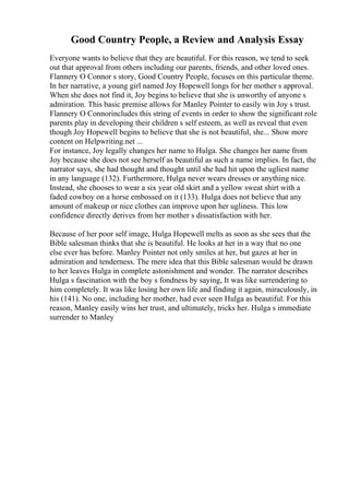 Good Country People, a Review and Analysis Essay
Everyone wants to believe that they are beautiful. For this reason, we tend to seek
out that approval from others including our parents, friends, and other loved ones.
Flannery O Connor s story, Good Country People, focuses on this particular theme.
In her narrative, a young girl named Joy Hopewell longs for her mother s approval.
When she does not find it, Joy begins to believe that she is unworthy of anyone s
admiration. This basic premise allows for Manley Pointer to easily win Joy s trust.
Flannery O Connorincludes this string of events in order to show the significant role
parents play in developing their children s self esteem, as well as reveal that even
though Joy Hopewell begins to believe that she is not beautiful, she... Show more
content on Helpwriting.net ...
For instance, Joy legally changes her name to Hulga. She changes her name from
Joy because she does not see herself as beautiful as such a name implies. In fact, the
narrator says, she had thought and thought until she had hit upon the ugliest name
in any language (132). Furthermore, Hulga never wears dresses or anything nice.
Instead, she chooses to wear a six year old skirt and a yellow sweat shirt with a
faded cowboy on a horse embossed on it (133). Hulga does not believe that any
amount of makeup or nice clothes can improve upon her ugliness. This low
confidence directly derives from her mother s dissatisfaction with her.
Because of her poor self image, Hulga Hopewell melts as soon as she sees that the
Bible salesman thinks that she is beautiful. He looks at her in a way that no one
else ever has before. Manley Pointer not only smiles at her, but gazes at her in
admiration and tenderness. The mere idea that this Bible salesman would be drawn
to her leaves Hulga in complete astonishment and wonder. The narrator describes
Hulga s fascination with the boy s fondness by saying, It was like surrendering to
him completely. It was like losing her own life and finding it again, miraculously, in
his (141). No one, including her mother, had ever seen Hulga as beautiful. For this
reason, Manley easily wins her trust, and ultimately, tricks her. Hulga s immediate
surrender to Manley
 