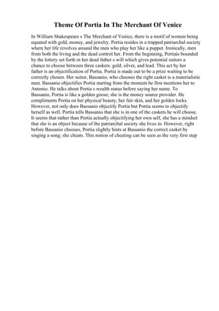 Theme Of Portia In The Merchant Of Venice
In William Shakespeare s The Merchant of Venice, there is a motif of women being
equated with gold, money, and jewelry. Portia resides in a trapped patriarchal society
where her life revolves around the men who play her like a puppet. Ironically, men
from both the living and the dead control her. From the beginning, Portiais bounded
by the lottery set forth in her dead father s will which gives potential suitors a
chance to choose between three caskets: gold, silver, and lead. This act by her
father is an objectification of Portia. Portia is made out to be a prize waiting to be
correctly chosen. Her suitor, Bassanio, who chooses the right casket is a materialistic
men. Bassanio objectifies Portia starting from the moment he first mentions her to
Antonio. He talks about Portia s wealth status before saying her name. To
Bassanio, Portia is like a golden goose; she is the money source provider. He
compliments Portia on her physical beauty, her fair skin, and her golden locks.
However, not only does Bassanio objectify Portia but Portia seems to objectify
herself as well. Portia tells Bassanio that she is in one of the caskets he will choose.
It seems that rather than Portia actually objectifying her own self, she has a mindset
that she is an object because of the patriarchal society she lives in. However, right
before Bassanio chooses, Portia slightly hints at Bassanio the correct casket by
singing a song; she cheats. This notion of cheating can be seen as the very first step
 