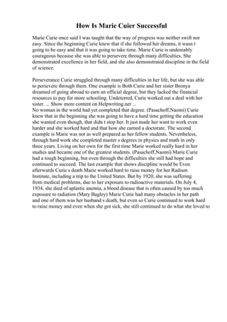 How Is Marie Cuier Successful
Marie Curie once said I was taught that the way of progress was neither swift nor
easy. Since the beginning Curie knew that if she followed her dreams, it wasn t
going to be easy and that it was going to take time. Marie Curie is undeniably
courageous because she was able to persevere through many difficulties, She
demonstrated excellence in her field, and she also demonstrated discipline in the field
of science.
Perseverance Curie struggled through many difficulties in her life, but she was able
to persevere through them. One example is Both Curie and her sister Bronya
dreamed of going abroad to earn an official degree, but they lacked the financial
resources to pay for more schooling. Undeterred, Curie worked out a deal with her
sister. ... Show more content on Helpwriting.net ...
No woman in the world had yet completed that degree. (Pasachoff,Naomi) Curie
knew that in the beginning she was going to have a hard time getting the education
she wanted even though, that didn t stop her. It just made her want to work even
harder and she worked hard and that how she earned a doctorate. The second
example is Marie was not as well prepared as her fellow students. Nevertheless,
through hard work she completed master s degrees in physics and math in only
three years. Living on her own for the first time Marie worked really hard in her
studies and became one of the greatest students. (Pasachoff,Naomi) Marie Curie
had a tough beginning, but even through the difficulties she still had hope and
continued to succeed. The last example that shows discipline would be Even
afterwards Curie s death Marie worked hard to raise money for her Radium
Institute, including a trip to the United States. But by 1920, she was suffering
from medical problems, due to her exposure to radioactive materials. On July 4,
1934, she died of aplastic anemia, a blood disease that is often caused by too much
exposure to radiation (Mary Bagley) Marie Curie had many obstacles in her path
and one of them was her husband s death, but even so Curie continued to work hard
to raise money and even when she got sick, she still continued to do what she loved to
 