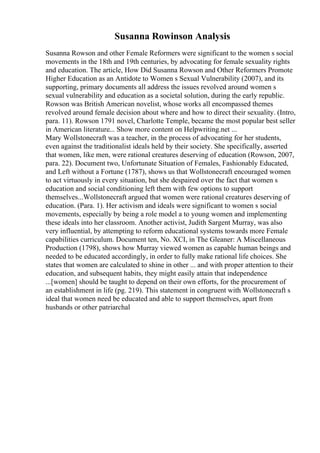 Susanna Rowinson Analysis
Susanna Rowson and other Female Reformers were significant to the women s social
movements in the 18th and 19th centuries, by advocating for female sexuality rights
and education. The article, How Did Susanna Rowson and Other Reformers Promote
Higher Education as an Antidote to Women s Sexual Vulnerability (2007), and its
supporting, primary documents all address the issues revolved around women s
sexual vulnerability and education as a societal solution, during the early republic.
Rowson was British American novelist, whose works all encompassed themes
revolved around female decision about where and how to direct their sexuality. (Intro,
para. 11). Rowson 1791 novel, Charlotte Temple, became the most popular best seller
in American literature... Show more content on Helpwriting.net ...
Mary Wollstonecraft was a teacher, in the process of advocating for her students,
even against the traditionalist ideals held by their society. She specifically, asserted
that women, like men, were rational creatures deserving of education (Rowson, 2007,
para. 22). Document two, Unfortunate Situation of Females, Fashionably Educated,
and Left without a Fortune (1787), shows us that Wollstonecraft encouraged women
to act virtuously in every situation, but she despaired over the fact that women s
education and social conditioning left them with few options to support
themselves...Wollstonecraft argued that women were rational creatures deserving of
education. (Para. 1). Her activism and ideals were significant to women s social
movements, especially by being a role model a to young women and implementing
these ideals into her classroom. Another activist, Judith Sargent Murray, was also
very influential, by attempting to reform educational systems towards more Female
capabilities curriculum. Document ten, No. XCI, in The Gleaner: A Miscellaneous
Production (1798), shows how Murray viewed women as capable human beings and
needed to be educated accordingly, in order to fully make rational life choices. She
states that women are calculated to shine in other ... and with proper attention to their
education, and subsequent habits, they might easily attain that independence
...[women] should be taught to depend on their own efforts, for the procurement of
an establishment in life (pg. 219). This statement in congruent with Wollstonecraft s
ideal that women need be educated and able to support themselves, apart from
husbands or other patriarchal
 