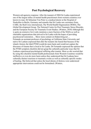 Post Psychological Recovery
Western aid agencies response: After the tsunami of 2004 Sri Lanka experienced
one of the largest influx of mental health practitioners from western countries ever
known to man. Dr Sebastian Von Peter is a medical doctor at the Hospital of
Nuekollen in Berlin, Germany and remarks that Sri Lanka saw assistance from,
CARE, the Red Cross international, The World Health Organization (WHO), The
Global Development Group, The National Centre for Post Traumatic Stress Disorder,
and the European Society for Traumatic Event Studies. (Watters, 2010) Although this
is quite an extensive list it only mentions a mere fraction of the NGOs as well as
charitable organizations that arrived in Sri Lanka with the hopes of providing
psychosocial restoration.... Show more content on Helpwriting.net ...
Fernando an assistant professor of psychology at California State University and
native Sri Lankan expressed that after the tsunami she feared that because of the
island s history the label PTSD would do more harm and would not capture the
discourse of trauma that is local to Sri Lanka. Dr Fernando expressed the opinion that
the PTSD symptom checklist did not grasp the culturally particular ways that Sri
Lankans experienced psychological suffering after trauma. More so she worried that
by using this checklist mental health professionals from Western Countries would be
ineffective or even do more harm unless they understood that Sri Lankans have
culturally distinct reactions to traumatic events as well as culturally specific modes
of healing. She believed that unless the local idioms of distress were understood
appropriate interventions could not be formulated. (Watters,
 