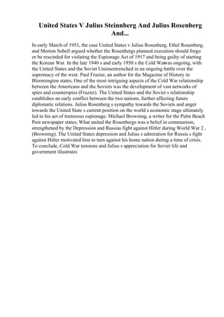 United States V Julius Steinnberg And Julius Rosenberg
And...
In early March of 1951, the case United States v Julius Rosenberg, Ethel Rosenberg,
and Morton Sobell argued whether the Rosenbergs planned execution should forgo
or be rescinded for violating the Espionage Act of 1917 and being guilty of starting
the Korean War. In the late 1940 s and early 1950 s the Cold War
was ongoing, with
the United States and the Soviet Unionentrenched in an ongoing battle over the
supremacy of the west. Paul Frazier, an author for the Magazine of History in
Bloomington states, One of the most intriguing aspects of the Cold War relationship
between the Americans and the Soviets was the development of vast networks of
spies and counterspies (Frazier). The United States and the Soviet s relationship
establishes an early conflict between the two nations, further affecting future
diplomatic relations. Julius Rosenberg s sympathy towards the Soviets and anger
towards the United State s current position on the world s economic stage ultimately
led to his act of traitorous espionage. Michael Browning, a writer for the Palm Beach
Post newspaper states, What united the Rosenbergs was a belief in communism,
strengthened by the Depression and Russias fight against Hitler during World War 2 ,
(Browning). The United States depression and Julius s admiration for Russia s fight
against Hitler motivated him to turn against his home nation during a time of crisis.
To conclude, Cold War tensions and Julius s appreciation for Soviet life and
government illustrates
 