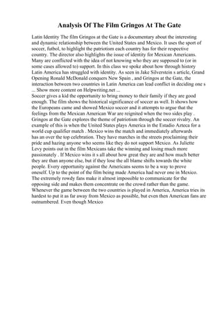 Analysis Of The Film Gringos At The Gate
Latin Identity The film Gringos at the Gate is a documentary about the interesting
and dynamic relationship between the United States and Mexico. It uses the sport of
soccer, futbol, to highlight the patriotism each country has for their respective
country. The director also highlights the issue of identity for Mexican Americans.
Many are conflicted with the idea of not knowing who they are supposed to (or in
some cases allowed to) support. In this class we spoke about how through history
Latin America has struggled with identity. As seen in Jake Silverstein s article, Grand
Opening Ronald McDonald conquers New Spain , and Gringos at the Gate, the
interaction between two countries in Latin America can lead conflict in deciding one s
... Show more content on Helpwriting.net ...
Soccer gives a kid the opportunity to bring money to their family if they are good
enough. The film shows the historical significance of soccer as well. It shows how
the Europeans came and showed Mexico soccer and it attempts to argue that the
feelings from the Mexican American War are reignited when the two sides play .
Gringos at the Gate explores the theme of patriotism through the soccer rivalry. An
example of this is when the United States plays America in the Estadio Azteca for a
world cup qualifier match . Mexico wins the match and immediately afterwards
has an over the top celebration. They have marches in the streets proclaiming their
pride and hazing anyone who seems like they do not support Mexico. As Juliette
Levy points out in the film Mexicans take the winning and losing much more
passionately . If Mexico wins it s all about how great they are and how much better
they are than anyone else, but if they lose the all blame shifts towards the white
people. Every opportunity against the Americans seems to be a way to prove
oneself. Up to the point of the film being made America had never one in Mexico.
The extremely rowdy fans make it almost impossible to communicate for the
opposing side and makes them concentrate on the crowd rather than the game.
Whenever the game between the two countries is played in America, America tries its
hardest to put it as far away from Mexico as possible, but even then American fans are
outnumbered. Even though Mexico
 