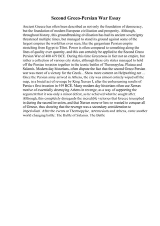 Second Greco-Persian War Essay
Ancient Greece has often been described as not only the foundation of democracy,
but the foundation of modern European civilisation and prosperity. Although,
throughout history, this groundbreaking civilisation has had its ancient sovereignty
threatened multiple times, but managed to stand its ground against some of the
largest empires the world has even seen, like the gargantuan Persian empire
stretching from Egypt to Tibet. Power is often compared to something along the
lines of quality over quantity, and this can certainly be applied to the Second Greco
Persian War of 480 479 BCE. During this time Greecewas in fact not an empire, but
rather a collection of various city states, although these city states managed to hold
off the Persian invasion together in the iconic battles of Thermopylae, Plataea and
Salamis. Modern day historians, often dispute the fact that the second Greco Persian
war was more of a victory for the Greek... Show more content on Helpwriting.net ...
Once the Persian army arrived in Athens, the city was almost entirely wiped off the
map, in a brutal act of revenge by King Xerxes I, after the embarrassing results of
Persia s first invasion in 449 BCE. Many modern day historians often use Xerxes
motive of essentially destroying Athens in revenge, as a way of supporting the
argument that it was only a minor defeat, as he achieved what he sought after.
Although, this completely disregards the incredible victories that Greece triumphed
in during the second invasion, and that Xerxes more or less so wanted to conquer all
of Greece, thus showing that the revenge was a secondary consideration to
imperialism. After the events at Thermopylae, Artemesium and Athens, came another
world changing battle: The Battle of Salamis. The Battle
 