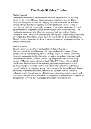 Case Study Of Elsian Creative
Market Potential
In the creative company s business model, the cash equivalents of the building
blocks for the profit of Elysian Creatives depend on different aspects. This is
explained through the fact that the company s revenue come from the different
services offered. For the photography and video production services selling of
expertise, use rights for photography outtakes. For the studio rental usage fees and
equipment rental. For graphic design product/project sales and royalty sales. The
pricing mechanisms are also taken into account, which may be fixed (studio
/equipment rental), or dynamic (photography, videography, graphic design depending
on complexity). Both volume or unit based revenue model are used in the business.
Elysian Creatives has respective fixed or dependent rates per session/project/hour etc.
charged to the clients.
Market Synopsis
Elysian Creatives is a ... Show more content on Helpwriting.net ...
Since we provide the visual language, the target market will compose of both
genders, mainly from the young adult to adult age ranges. To specify, female and
male entrepreneurs inclined to the hipster or modern age culture. In the proposed
location in Matalino St., Diliman Quezon City, the place is close to the start up
vicinity of Maginhawa and Malingap streets of the UP Village, which is added
justification. These areas are home to many young aspiring entrepreneurs and
existing start ups in need of a creative platform to cater to their needs. Since we
operate locally, we are targeting young entrepreneurs in the National Capital Region,
particularly in the area of Diliman, Quezon City. Elysian Creatives focuses on
millennial inspired visual services which includes minimalist, normcore, pastel and
pop artistic concepts, which means that out target market will mainly be composed of
entrepreneurs savvy on the visual appeal presented by their respective
 