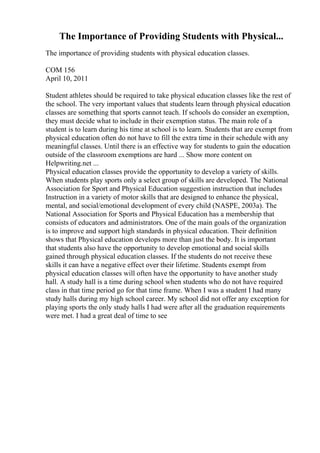 The Importance of Providing Students with Physical...
The importance of providing students with physical education classes.
COM 156
April 10, 2011
Student athletes should be required to take physical education classes like the rest of
the school. The very important values that students learn through physical education
classes are something that sports cannot teach. If schools do consider an exemption,
they must decide what to include in their exemption status. The main role of a
student is to learn during his time at school is to learn. Students that are exempt from
physical education often do not have to fill the extra time in their schedule with any
meaningful classes. Until there is an effective way for students to gain the education
outside of the classroom exemptions are hard ... Show more content on
Helpwriting.net ...
Physical education classes provide the opportunity to develop a variety of skills.
When students play sports only a select group of skills are developed. The National
Association for Sport and Physical Education suggestion instruction that includes
Instruction in a variety of motor skills that are designed to enhance the physical,
mental, and social/emotional development of every child (NASPE, 2003a). The
National Association for Sports and Physical Education has a membership that
consists of educators and administrators. One of the main goals of the organization
is to improve and support high standards in physical education. Their definition
shows that Physical education develops more than just the body. It is important
that students also have the opportunity to develop emotional and social skills
gained through physical education classes. If the students do not receive these
skills it can have a negative effect over their lifetime. Students exempt from
physical education classes will often have the opportunity to have another study
hall. A study hall is a time during school when students who do not have required
class in that time period go for that time frame. When I was a student I had many
study halls during my high school career. My school did not offer any exception for
playing sports the only study halls I had were after all the graduation requirements
were met. I had a great deal of time to see
 