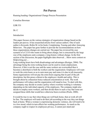 Pet Peeves
Running heading: Organizational Change Process Presentation
Cornelius Bowman
LDR 531
Dr. C
Introduction
This paper focuses on the various strategies of organization change based on the
leaders pet peeves. It has researched articles from various authors. One of such
author is Kowaski, Robin M. in his book, Complaining, Teasing and other Annoying
Behaviors . The paper has gone further to provide the recommendations on how
these organizations changes are carried out. The paper has reviewed the case
scenario of a C.E.O who wants to bring about change, but is concerned by the large
size of the employees and a company s long history without change. In the first
section of the discussion, the paper highlights data observed ... Show more content on
Helpwriting.net ...
Long working hours have both disadvantage and advantages (Kuriger, 2004). The
advantage being the extra working hours can be used to create employment.
However, if this is not the case and the same workers are overworked then it
becomes a drawback to both the workers and the organization. Employees will want
to work the extra hours so as to earn more pay and some it is due to job insecurity.
Some organizations will not pay the extra hours arguing that its part of the job
description, but this poses a threat to the employee s health and safety. This is
brought about by exhaustion hence reduced concentration at work. The work
performance will reduce and the organization will stand to lose. To deal with this,
the company may decide to create a policy where overtime working is voluntary
depending on the individual capacity of the employees. The company might also
decide to employ more workers, and then divide them in such a way that some are
assigned those shifts that would have otherwise been overtime (Poole, 2000).
It would be true to say that when things are well back home, then at work all will
be fine. The employee will tend to do their job according to the way they run things
back at home. When a woman is experiencing domestic violence, she will tend to be
in a low mood, which in turn affects her working performance. As much as the
company ought to respect its employees privacy, it cannot just stand and
 
