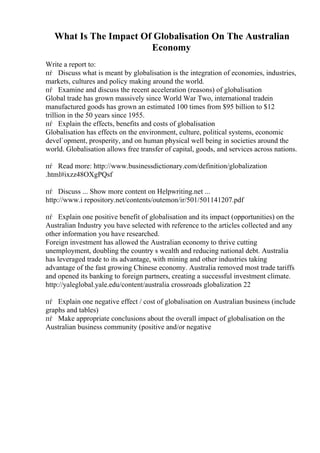 What Is The Impact Of Globalisation On The Australian
Economy
Write a report to:
пѓ Discuss what is meant by globalisation is the integration of economies, industries,
markets, cultures and policy making around the world.
пѓ Examine and discuss the recent acceleration (reasons) of globalisation
Global trade has grown massively since World War Two, international tradein
manufactured goods has grown an estimated 100 times from $95 billion to $12
trillion in the 50 years since 1955.
пѓ Explain the effects, benefits and costs of globalisation
Globalisation has effects on the environment, culture, political systems, economic
devel`opment, prosperity, and on human physical well being in societies around the
world. Globalisation allows free transfer of capital, goods, and services across nations.
пѓ Read more: http://www.businessdictionary.com/definition/globalization
.html#ixzz48OXgPQsf
пѓ Discuss ... Show more content on Helpwriting.net ...
http://www.i repository.net/contents/outemon/ir/501/501141207.pdf
пѓ Explain one positive benefit of globalisation and its impact (opportunities) on the
Australian Industry you have selected with reference to the articles collected and any
other information you have researched.
Foreign investment has allowed the Australian economy to thrive cutting
unemployment, doubling the country s wealth and reducing national debt. Australia
has leveraged trade to its advantage, with mining and other industries taking
advantage of the fast growing Chinese economy. Australia removed most trade tariffs
and opened its banking to foreign partners, creating a successful investment climate.
http://yaleglobal.yale.edu/content/australia crossroads globalization 22
пѓ Explain one negative effect / cost of globalisation on Australian business (include
graphs and tables)
пѓ Make appropriate conclusions about the overall impact of globalisation on the
Australian business community (positive and/or negative
 