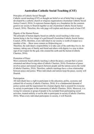 Australian Catholic Social Teaching (CST)
Principles of Catholic Social Thought
Catholic social teaching (CST) or thought are belief or set of belief that is taught or
developed by a catholic church or religious organisations (Australian Catholic Social
Justice Council, 2016). It expresses human dignity as a foundation for the common
good in our society to flourish together as one (Australian Catholic Social Justice
Council, 2016). Therefore, this wiki page will explain and discuss each of nine CST.
Dignity of the Human Person
The principle of human dignity based on catholic social teaching is that every
human being is the live image of a god himself (Australian Catholic Social Justice
Council, 2016). therefore, every individual in our society is worth of respect as a
member of the ... Show more content on Helpwriting.net ...
Therefore, the individual s responsibility is to take care of the earth they live in. for
instance, taking care of family and friend and others with dignity is a way to show
sign of our respect for the god, who created the earth and the human (Catholic
Charities, 2016).
Promotion of Peace
Most commonly heard catholic teaching is about the peace, concept that is action
orientated and about loving others (Catholic Charities, 2016). Promotion of peace
involves peace and mutual respects between people and the nations across the world
(Catholic Charities, 2016). Therefore, catholic teachings have a close relationship
between peace and justice. When individuals and nations keep the peace, society will
flourish.
Participation
All individuals have a right to participate in the education, politic, economy and
cultural life of society (Catholic Charities, 2016). It is a fundamental demand of
justice system and the requirement for a human dignity that is assured for everyone
in society to participate in the community (Catholic Charities, 2016). Moreover, it is
wrong for someone or group of people to be excluded from participating social
activities, treated unfairly or not be able to participate in society (Catholic Charities,
2016). When every individual participates in society, it will flourish.
 